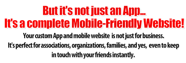 Your custom phone app and mobile website is not just for business. It's perfect for associations, organizations, families, and yes, even to keep in touch with your friends instantly.